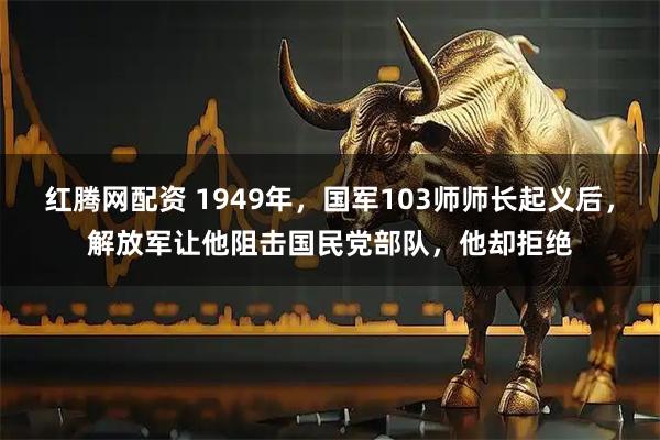 红腾网配资 1949年，国军103师师长起义后，解放军让他阻击国民党部队，他却拒绝