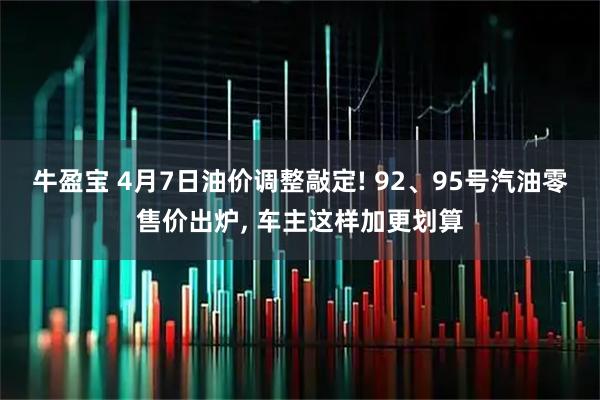 牛盈宝 4月7日油价调整敲定! 92、95号汽油零售价出炉, 车主这样加更划算