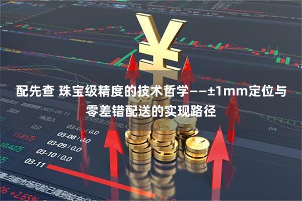 配先查 珠宝级精度的技术哲学——±1mm定位与零差错配送的实现路径