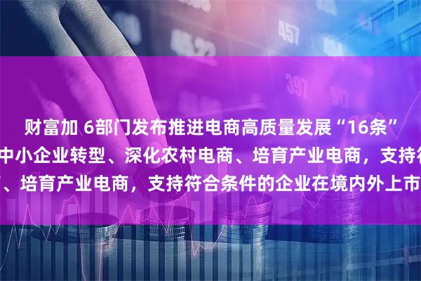 财富加 6部门发布推进电商高质量发展“16条” 更好服务实体经济 助力中小企业转型、深化农村电商、培育产业电商,支持符合条件的企业在境内外上市融资