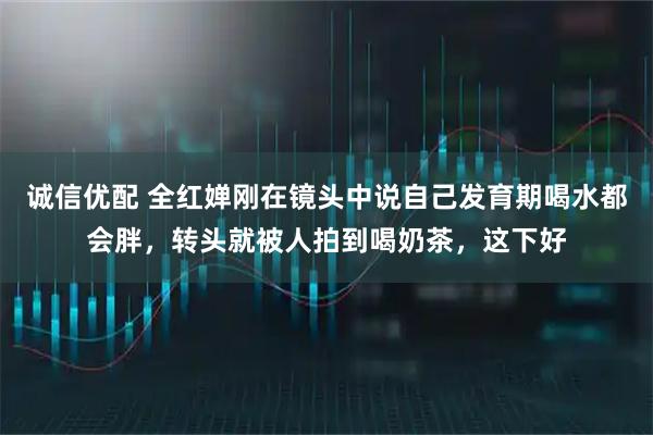 诚信优配 全红婵刚在镜头中说自己发育期喝水都会胖，转头就被人拍到喝奶茶，这下好