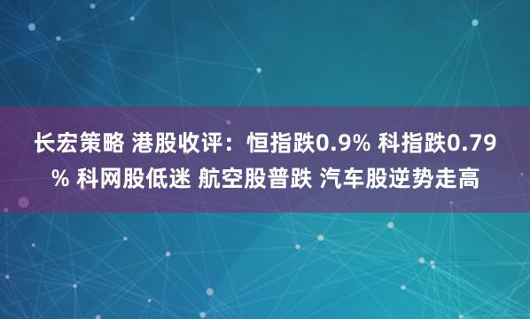 长宏策略 港股收评：恒指跌0.9% 科指跌0.79% 科网股低迷 航空股普跌 汽车股逆势走高