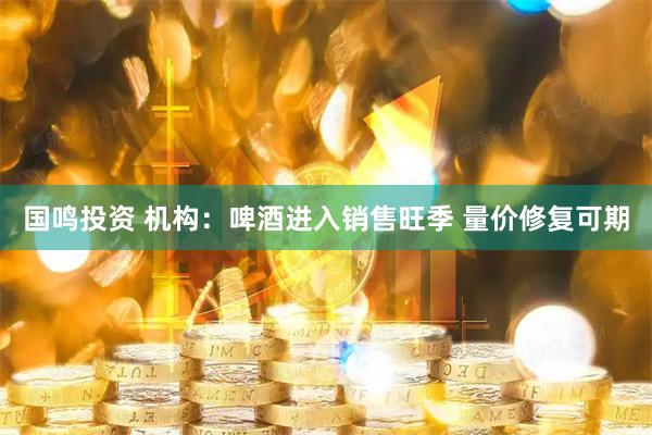 国鸣投资 机构:啤酒进入销售旺季 量价修复可期